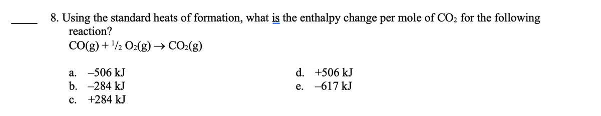 8. Using the standard heats of formation, what is the enthalpy change per mole of CO₂ for the following
reaction?
CO(g) + ¹/2O₂(g) → CO₂(g)
a. -506 kJ
b. -284 kJ
c. +284 kJ
d.
e.
+506 kJ
-617 kJ