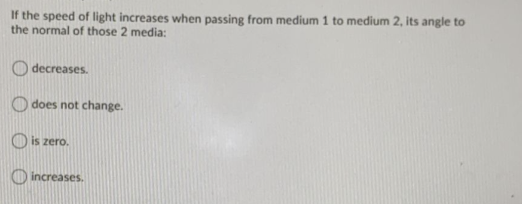 If the speed of light increases when passing from medium 1 to medium 2, its angle to
the normal of those 2 media:
O decreases.
O does not change.
O is zero.
O increases.
