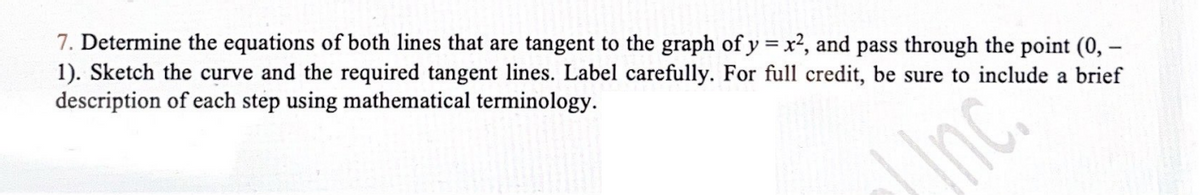 7. Determine the equations of both lines that are tangent to the graph of y = x², and pass through the point (0, -
1). Sketch the curve and the required tangent lines. Label carefully. For full credit, be sure to include a brief
description of each step using mathematical terminology.