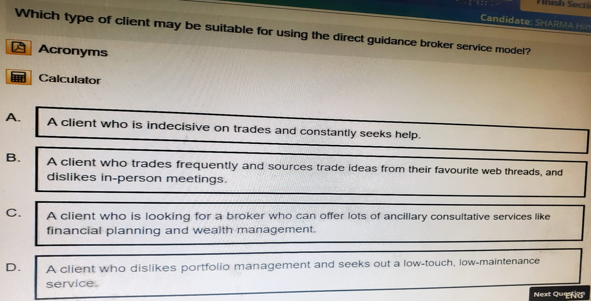 Finish Secti
933 02
Candidate: SHARMA Him
Which type of client may be suitable for using the direct guidance broker service model?
Acronyms
Calculator
A.
A client who is indecisive on trades and constantly seeks help.
B.
C.
D.
A client who trades frequently and sources trade ideas from their favourite web threads, and
dislikes in-person meetings.
A client who is looking for a broker who can offer lots of ancillary consultative services like
financial planning and wealth management.
A client who dislikes portfolio management and seeks out a low-touch, low-maintenance
service.
Next QueNG