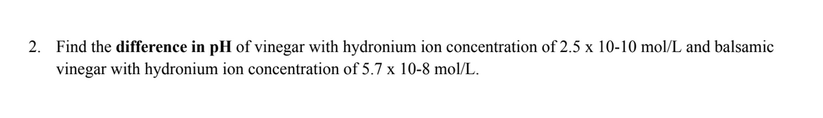 2. Find the difference in pH of vinegar with hydronium ion concentration of 2.5 x 10-10 mol/L and balsamic
vinegar with hydronium ion concentration of 5.7 x 10-8 mol/L.