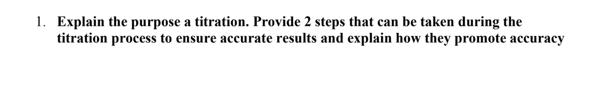 1. Explain the purpose a titration. Provide 2 steps that can be taken during the
titration process to ensure accurate results and explain how they promote accuracy