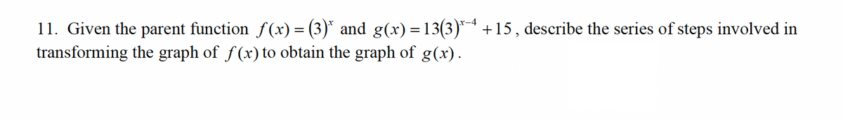 11. Given the parent function ƒ(x) = (3)* and g(x)=13(3)*4 +15, describe the series of steps involved in
transforming the graph of f(x) to obtain the graph of g(x).