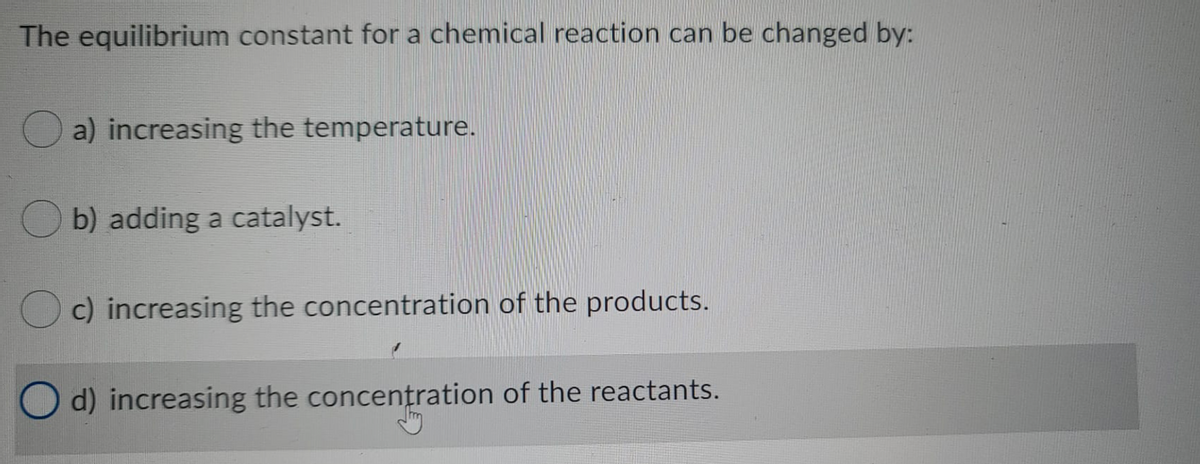 The equilibrium constant for a chemical reaction can be changed by:
a) increasing the temperature.
b) adding a catalyst.
c) increasing the concentration of the products.
O d) increasing the concentration of the reactants.
