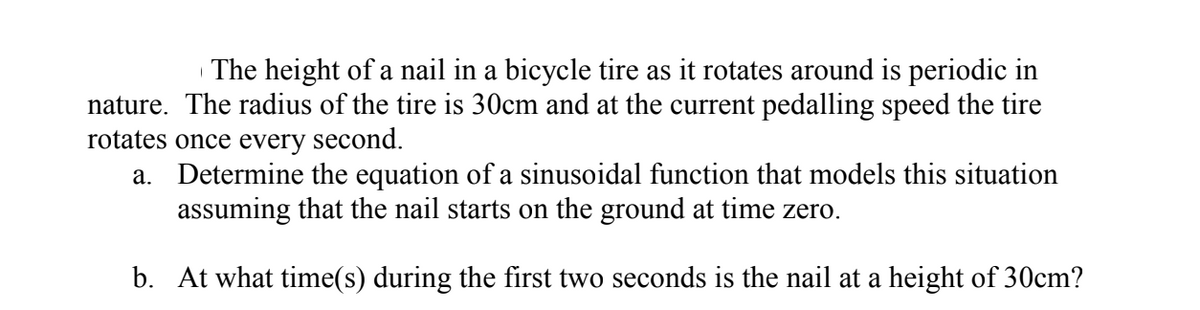 The height of a nail in a bicycle tire as it rotates around is periodic in
nature. The radius of the tire is 30cm and at the current pedalling speed the tire
rotates once every second.
a. Determine the equation of a sinusoidal function that models this situation
assuming that the nail starts on the ground at time zero.
b. At what time(s) during the first two seconds is the nail at a height of 30cm?