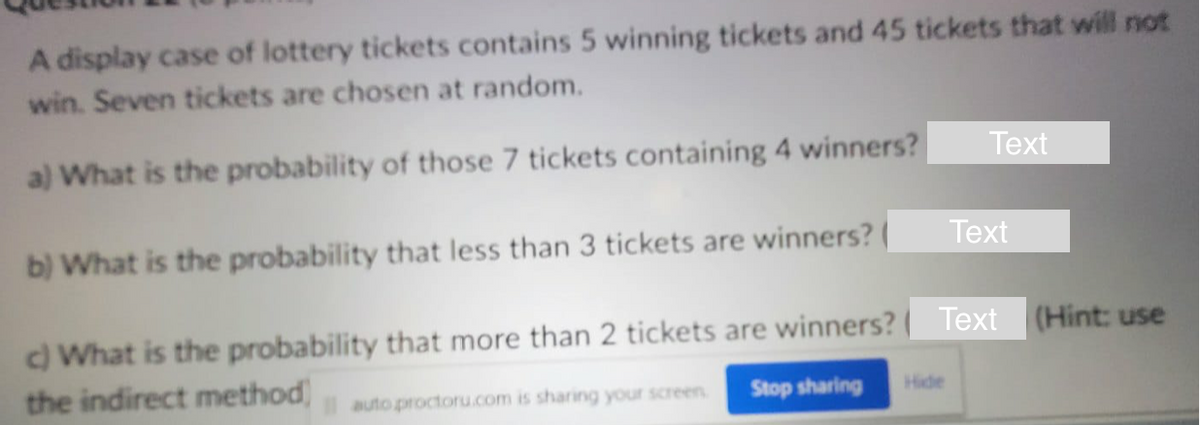 A display case of lottery tickets contains 5 winning tickets and 45 tickets that will not
win. Seven tickets are chosen at random.
a) What is the probability of those 7 tickets containing 4 winners?
b) What is the probability that less than 3 tickets are winners?
Text
Text
c) What is the probability that more than 2 tickets are winners? Text (Hint: use
the indirect method) autoproctoru.com is sharing your screen. Stop sharing