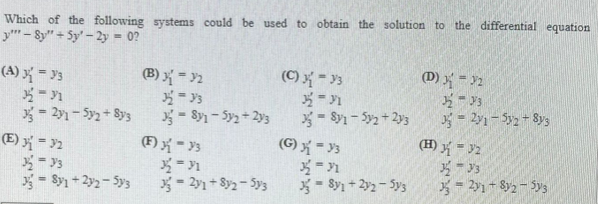 Which of the following systems could be used to obtain the solution to the differential equation
y" - Sy" + Sy' - 2y = 0?
(A) X = }3
(B) { = >2
(C) = y3
(D) = 2
- Sy- Sy2+ 2y3
(G) - y3
*= 1
*- Sy1 + 2y2 - Sys
= 2y- Sy2 Sys
- Sy - Sy2 + 2y3
y = 2y1 – Sy2 - 8ys
(E) = 2
(F) - 3
(H) ý = 32
* = 91
*= 2y1 + 8y2- 5ys
*= 2y1 - Sy2 - Sys
= Sy1 + 2y2-Sy3
