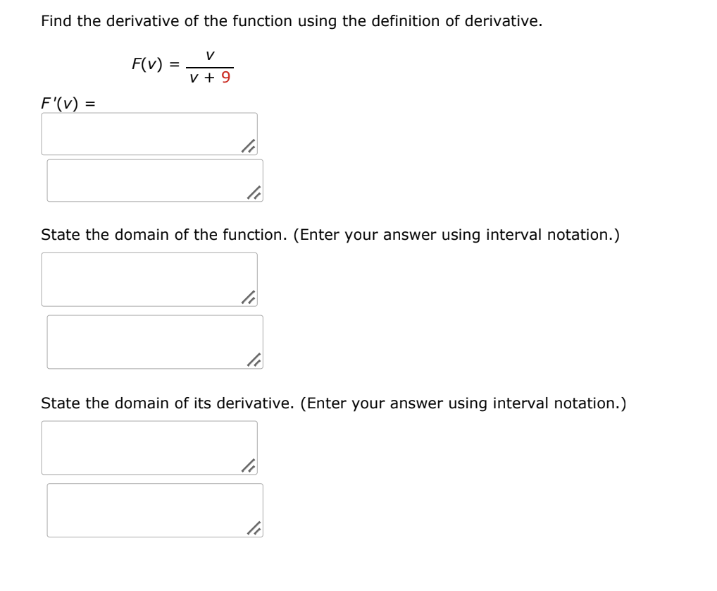 Find the derivative of the function using the definition of derivative.
V
F(v) =
v + 9
F'(V) =
State the domain of the function. (Enter your answer using interval notation.)
State the domain of its derivative. (Enter your answer using interval notation.)
