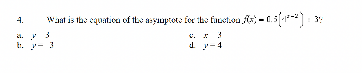 What is the equation of the asymptote
4.
a. y 3
b. y=-3
for the function f(x) = 0.5(4*-2)
C.
X =
d. y = 4
+ 3?