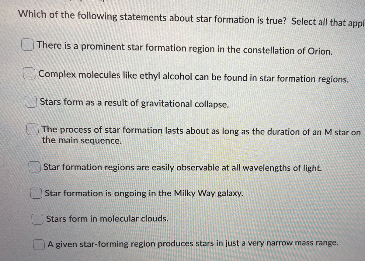Which of the following statements about star formation is true? Select all that appl
There is a prominent star formation region in the constellation of Orion.
Complex molecules like ethyl alcohol can be found in star formation regions.
Stars form as a result of gravitational collapse.
The process of star formation lasts about as long as the duration of an M star on
the main sequence.
Star formation regions are easily observable at all wavelengths of light.
Star formation is ongoing in the Milky Way galaxy.
Stars form in molecular clouds.
A given star-forming region produces stars in just a very narrow mass range.

