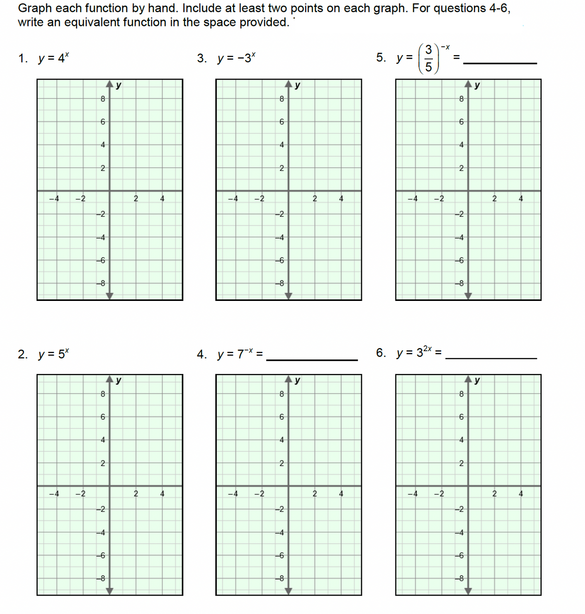 Graph each function by hand. Include at least two points on each graph. For questions 4-6,
write an equivalent function in the space provided.
1. y = 4*
-4
2. y = 5x
-4
-2
-2
8
6
4
2
-2
-4
-6
-8
8
6
4
2
-2
-4
-6
-8
y
y
2
2
4
4
3. y = -3*
-4 -2
4. y = 7x =
-4 -2
8
6
4
2
-2
-4
-6
-8
8
6
4
2
-2
-4
-6
-8
y
y
2
2
4
4
5. y =
35
3-X
-4 -2
6. y = 3²x
=
-4 -2
=
8
6
4
2
-2
-4
-6
-8
8
6
4
2
-2
-4
+
-6
-8
y
y
2
2
4