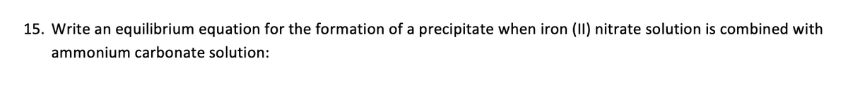 15. Write an equilibrium equation for the formation of a precipitate when iron (II) nitrate solution is combined with
ammonium carbonate solution: