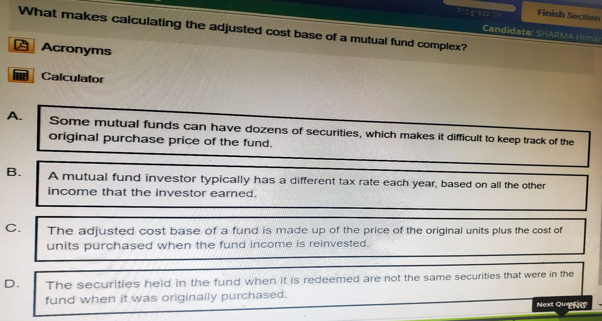 Finish Section
Progress 04
Candidate: SHARMA Himar
What makes calculating the adjusted cost base of a mutual fund complex?
Acronyms
Calculator
A.
B.
Some mutual funds can have dozens of securities, which makes it difficult to keep track of the
original purchase price of the fund.
A mutual fund investor typically has a different tax rate each year, based on all the other
income that the investor earned.
C.
D.
The adjusted cost base of a fund is made up of the price of the original units plus the cost of
units purchased when the fund income is reinvested.
The securities held in the fund when it is redeemed are not the same securities that were in the
fund when it was originally purchased.
Next Que