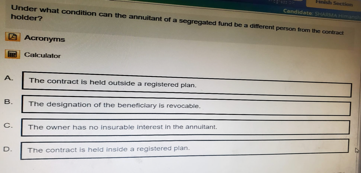 ogress o
Finish Section
Candidate: SHARMA Himansh
Under what condition can the annuitant of a segregated fund be a different person from the contract
holder?
Acronyms
Calculator
A.
The contract is held outside a registered plan.
B.
The designation of the beneficiary is revocable.
C.
The owner has no insurable interest in the annuitant.
D.
The contract is held inside a registered plan.