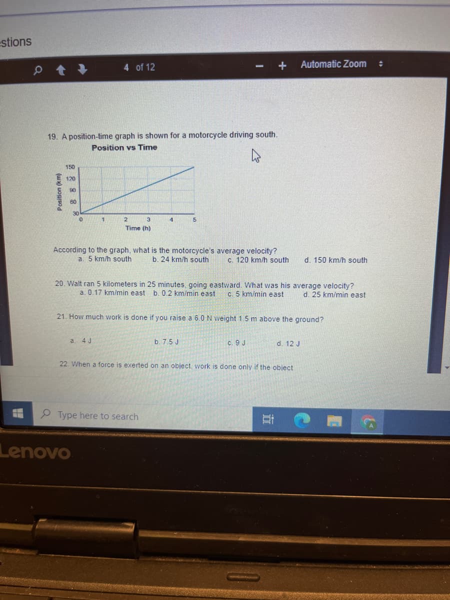 estions
4 of 12
Automatic Zoom
19. A position-time graph is shown for a motorcycle driving south.
Position vs Time
150
120
90
60
30
3.
5.
Time (h)
According to the graph, what is the motorcycle's average velocity?
b. 24 km/h south
a. 5 km/h south
c. 120 km/h south
d. 150 km/h south
20. Walt ran 5 kilometers in 25 minutes, going eastward. What was his average velocity?
a. 0.17 km/min east b. 0.2 km/min east
c. 5 km/min east
d. 25 km/min east
21. How much work is done if you raise a 6.0 N weight 1.5 m above the ground?
a. 4 J
b. 7.5 J
C. 9 J
d. 12 J
22. When a force is exerted on an object, work is done only if the object
Type here to search
Lenovo
Position (km)
近
