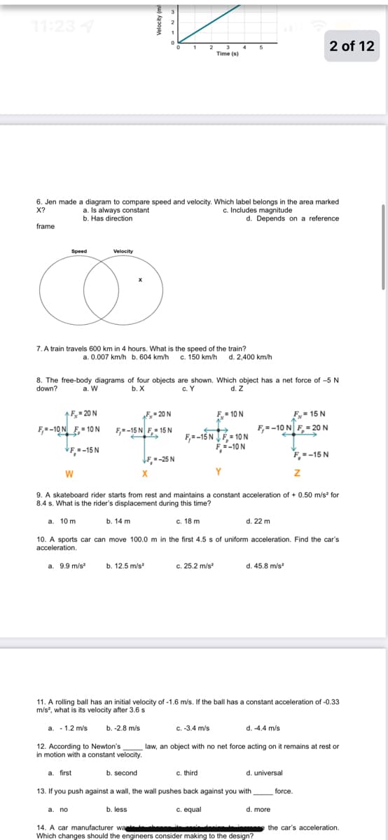 11:23 4
3 4
Time (s)
2 of 12
1
5
6. Jen made a diagram to compare speed and velocity. Which label belongs in the area marked
X?
a. Is always constant
b. Has direction
c. Includes magnitude
d. Depends on a reference
frame
Speed
Velocity
7. A train travels 600 km in 4 hours. What is the speed of the train?
a. 0.007 km/h b. 604 km/h c. 150 km/h d. 2,400 km/h
8. The free-body diagrams of four objects are shown. Which object has a net force of -5 N
c. Y
down?
a. W
b. X
d. Z
1F,= 20 N
20N
F= 10 N
F- 15 N
F--10 N F= 10 N
F,=-15 N F,- 15 N
F,=-10 N F, = 20 N
F,= -15 N JÉ = 10 N
F=-10 N
VF =-15N
F--15 N
VF, = -25 N
W
X
Y
9. A skateboard rider starts from rest and maintains a constant acceleration of + 0.50 m/s? for
8.4 s. What is the rider's displacement during this time?
a. 10 m
b. 14 m
с. 18 m
d. 22 m
10. A sports car can move 100.0 m in the first 4.5 s of uniform acceleration. Find the car's
acceleration.
a. 9.9 m/s
b. 12.5 m/s
c. 25.2 m/s
d. 45.8 m/s
11. A rolling ball has an initial velocity of -1.6 m/s. If the ball has a constant acceleration of -0.33
m/s, what is its velocity after 3.6 s
a. - 1.2 m/s
b. -2.8 m/s
C. -3.4 m/s
d. -4.4 m/s
12. According to Newton's
in motion with a constant velocity.
law, an object with no net force acting on it remains at rest or
a. first
b. second
c. third
d. universal
13. If you push against a wall, the wall pushes back against you with_
force.
b. less
c. equal
d. more
а. по
the car's acceleration.
14. A car manufacturer wa
Which changes should the engineers consider making to the design?
