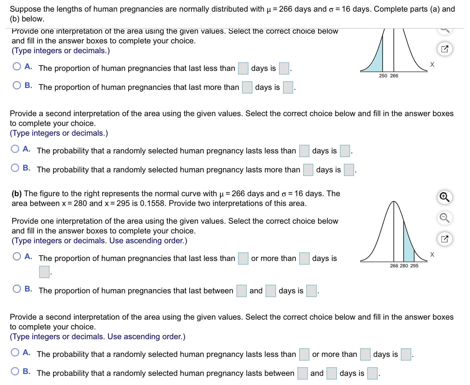 Suppose the lengths of human pregnancies are normally distributed with µ = 266 days and o = 16 days. Complete parts (a) and
(b) below.
Provide one interpretation of the area usıng the given values. Select the correct choice below
and fill in the answer boxes to complete your choice.
(Type integers or decimals.)
O A. The proportion of human pregnancies that last less than
days is
250 266
B. The proportion of human pregnancies that last more than
days is
Provide a second interpretation of the area using the given values. Select the correct choice below and fill in the answer boxes
to complete your choice.
(Type integers or decimals.)
A. The probability that a randomly selected human pregnancy lasts less than
days is
B. The probability that a randomly selected human pregnancy lasts more than
days is
(b) The figure to the right represents the normal curve with µ= 266 days and o = 16 days. The
area between x = 280 and x = 295 is 0.1558. Provide two interpretations of this area.
Л.
Provide one interpretation of the area using the given values. Select the correct choice below
and fill in the answer boxes to complete your choice.
(Type integers or decimals. Use ascending order.)
O A. The proportion of human pregnancies that last less than
days is
or more than
266 280 295
B. The proportion of human pregnancies that last between
and
days is
Provide a second interpretation of the area using the given values. Select the correct choice below and fill in the answer boxes
to complete your choice.
(Type integers or decimals. Use ascending order.)
A. The probability that a randomly selected human pregnancy lasts less than
or more than
days is
B. The probability that a randomly selected human pregnancy lasts between
and
days is
