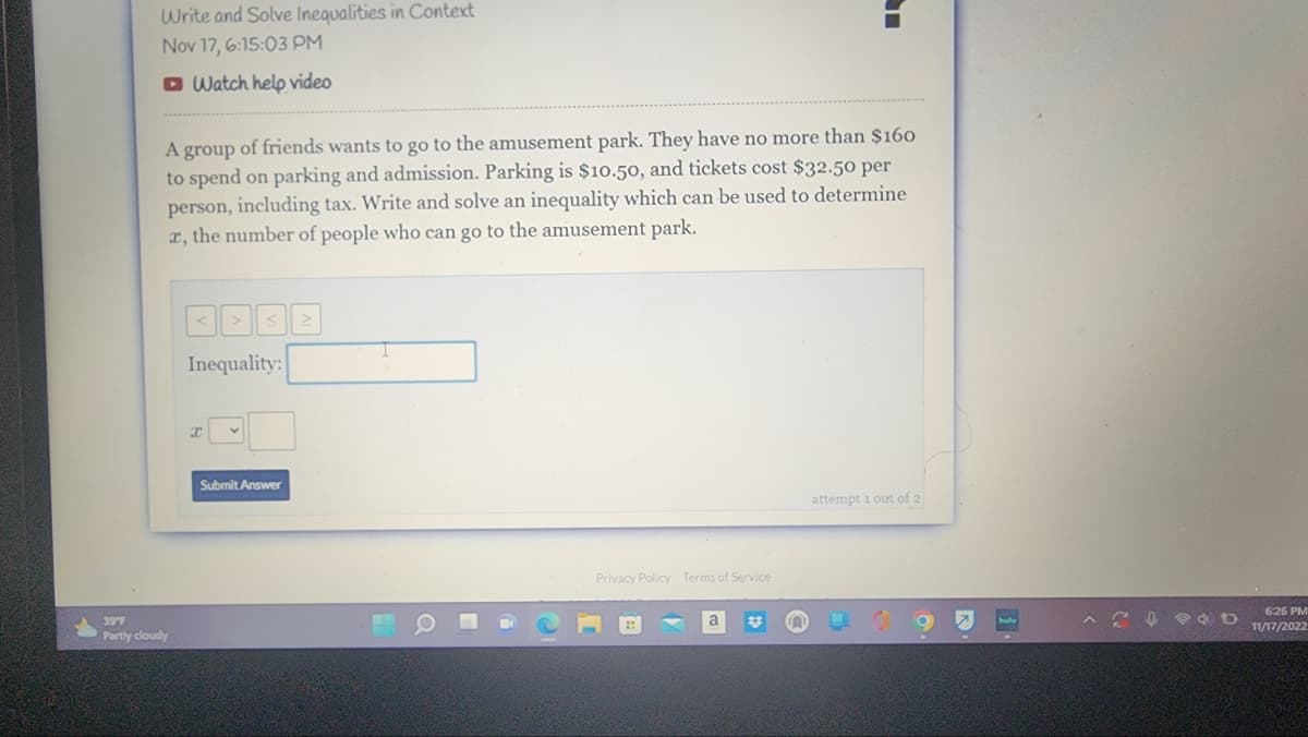 Write and Solve Inequalities in Context
Nov 17, 6:15:03 PM
Watch help video
A group of friends wants to go to the amusement park. They have no more than $160
to spend on parking and admission. Parking is $10.50, and tickets cost $32.50 per
person, including tax. Write and solve an inequality which can be used to determine
x, the number of people who can go to the amusement park.
39°F
Partly cloudy
Inequality:
x
Submit Answer
Privacy Policy Terms of Service
attempt 1 out of 2
^ ↓4D
6:26 PM
11/17/2022