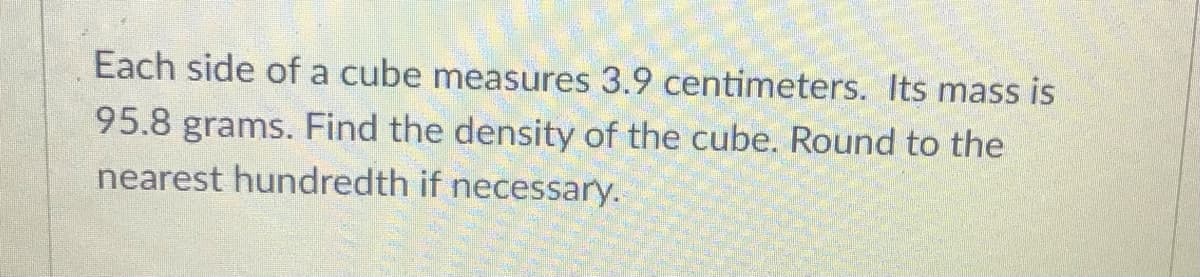 Each side of a cube measures 3.9 centimeters. Its mass is
95.8 grams. Find the density of the cube. Round to the
nearest hundredth if necessary.
