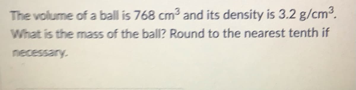 The volume of a ball is 768 cm and its density is 3.2 g/cm3.
What is the mass of the ball? Round to the nearest tenth if
necessary.
