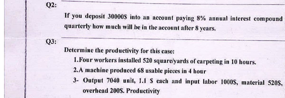 Q2:
Q3:
If you deposit 30000$ into an account paying 8% annual interest compound
quarterly how much will be in the account after 8 years.
Determine the productivity for this case:
1. Four workers installed 520 square/yards of carpeting in 10 hours.
2.A machine produced 68 usable pieces in 4 hour
3- Output 7040 unit, 1.1 S each and input labor 1000$, material 520S,
overhead 200$. Productivity