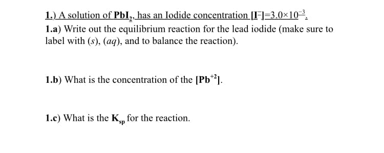 1.) A solution of PbI,, has an Iodide concentration[F=3.0×10³.
1.a) Write out the equilibrium reaction for the lead iodide (make sure to
label with (s), (aq), and to balance the reaction).
1.b) What is the concentration of the [Pb**].
1.c) What is the K, for the reaction.
