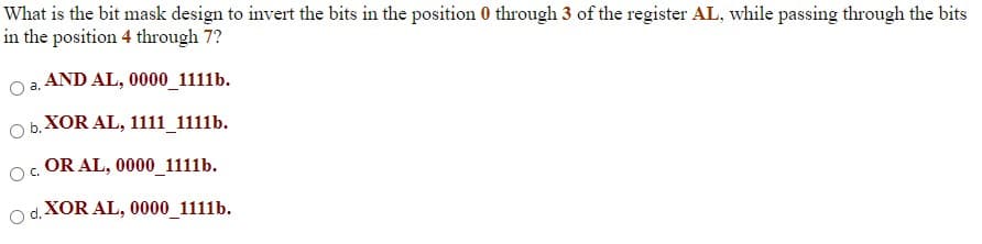 What is the bit mask design to invert the bits in the position 0 through 3 of the register AL, while passing through the bits
in the position 4 through 7?
O a. AND AL, 0000_1111b.
O b. XOR AL, 1111_1111b.
Oc.
OR AL, 0000_1111b.
d.
XOR AL, 0000_1111b.
