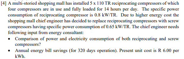 [4] A multi-storied shopping mall has installed 5 x 110 TR reciprocating compressors of which
four compressors are in use and fully loaded for 14 hours per day. The specific power
consumption of reciprocating compressor is 0.8 kW/TR. Due to higher energy cost the
shopping mall chief engineer has decided to replace reciprocating compressors with screw
compressors having specific power consumption of 0.65 kW/TR. The chief engineer needs
following input from energy consultant:
• Comparison of power and electricity consumption of both reciprocating and screw
compressors?
• Annual energy bill savings (for 320 days operation). Present unit cost is R 6.00 per
kWh.