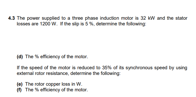 4.3 The power supplied to a three phase induction motor is 32 kw and the stator
losses are 1200 W. If the slip is 5 %, determine the following:
(d) The % efficiency of the motor.
If the speed of the motor is reduced to 35% of its synchronous speed by using
external rotor resistance, determine the following:
(e) The rotor copper loss in W.
(f) The % efficiency of the motor.
