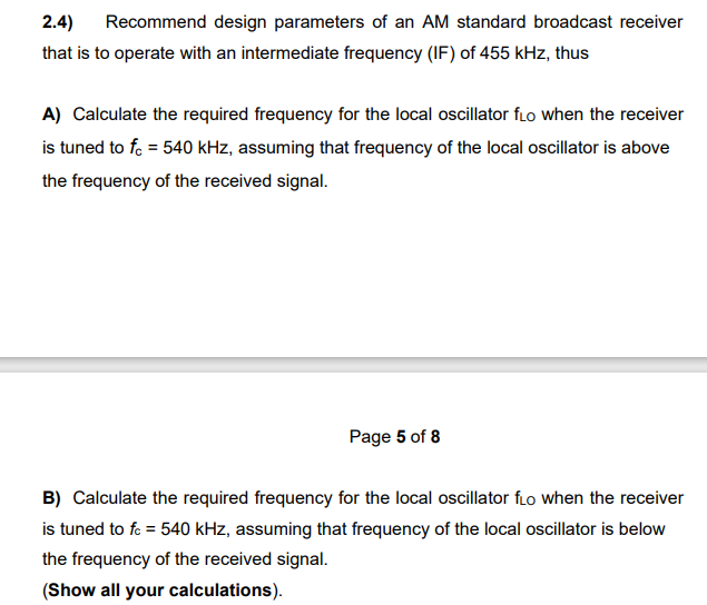 2.4) Recommend design parameters of an AM standard broadcast receiver
that is to operate with an intermediate frequency (IF) of 455 kHz, thus
A) Calculate the required frequency for the local oscillator flo when the receiver
is tuned to fc = 540 kHz, assuming that frequency of the local oscillator is above
the frequency of the received signal.
Page 5 of 8
B) Calculate the required frequency for the local oscillator fo when the receiver
is tuned to fc = 540 kHz, assuming that frequency of the local oscillator is below
the frequency of the received signal.
(Show all your calculations).