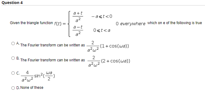 Question 4
a+t
-act<0
a2
Given the triangle function f(t) =
O everywhere which on e of the following is true
a-t
Ost<a
a?
2
;(1+cos(wa))
a?w?
OA.
The Fourier transform can be written as
OB.
The Fourier transform can be written as
a?wz2+cos(wa))
OC.
4
wa
sn?
D. None of these
