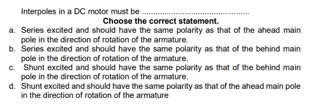 Interpoles in a DC motor must be .
Choose the correct statement.
a. Series excited and should have the same polarity as that of the ahead main
pole in the direction of rotation of the armature.
b. Series excited and should have the same polarity as that of the behind main
pole in the direction of rotation of the armature.
c. Shunt excited and should have the same polarity as that of the behind main
pole in the direction of rotation of the armature.
d. Shunt excited and should have the same polarity as that of the ahead main pole
in the direction of rotation of the armature
