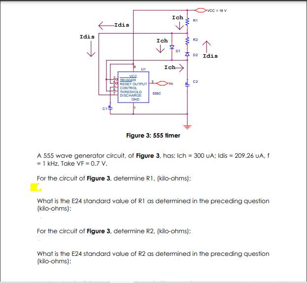 vCC 18 V
Ich
R1
Idis
Idis
Ich
* R2
D1
* D2 Idis
Ich
U1
VCC
TRIGGER
C2
RESET OUTPUT
>vo
CONTROL
THRESHOLD
DISCHARGE
555C
GND
Figure 3: 555 timer
A 555 wave generator circuit, of Figure 3, has: Ich = 300 UA; Idis = 209.26 UA, f
= 1 kHz. Take VF = 0.7 V.
For the circuit of Figure 3, determine R1, (kilo-ohms):
What is the E24 standard value of R1 as determined in the preceding question
(kilo-ohms):
For the circuit of Figure 3, determine R2, (kilo-ohms):
What is the E24 standard value of R2 as determined in the preceding question
(kilo-ohms):
