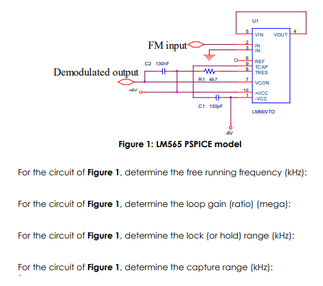 U1
VIN
VOUT
FM input
IN
3.
IN
REF
c2 130nF
TCAP
Demodulated output
TRES
R1 4K7
VCON
10
+VCC
-vcc
C1 1500F
LMS65/TO
Figure 1: LM565 PSPICE model
For the circuit of Figure 1, determine the free running frequency (kHz):
For the circuit of Fligure 1, determine the loop gain (ratio) (mega):
For the circuit of Figure 1, determine the lock (or hold) range (kHz):
For the circuit of Figure 1, determine the capture range (kHz):
