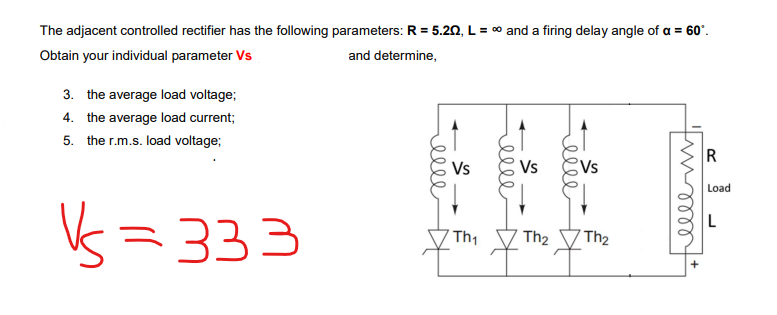 The adjacent controlled rectifier has the following parameters: R = 5.20, L = ∞ and a firing delay angle of a = 60°.
Obtain your individual parameter Vs
and determine,
3. the average load voltage;
4. the average load current;
the r.m.s. load voltage;
5.
V=333
меее
☆
Vs
Th₁
elle
Vs
леее
Vs
Th₂ Th₂
timm
R
Load
L