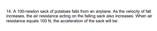 14. A 100-newton sack of potatoes falls from an airplane. As the velocity of fall
increases, the air resistance acting on the falling sack also increases. When air
resistance equals 100 N, the acceleration of the sack will be:
