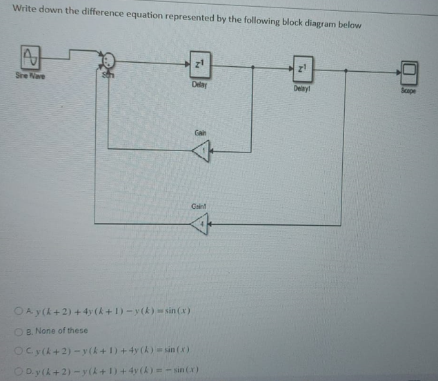 Write down the difference equation represented by the following block diagram below
z1
Sire Nave
Delay
Delay!
Scope
Gah
Gaint
OAy(k+ 2) +4y (k+1) -y(k) = sin (x)
O B. None of these
OCy(k+2) -y (k+1) +4y (k) = sin (x)
O D. y (k+2) -y(k+1) +4y (k) =- sin (x)
