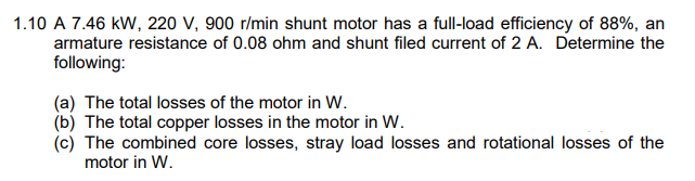 1.10 A 7.46 kW, 220 V, 900 r/min shunt motor has a full-load efficiency of 88%, an
armature resistance of 0.08 ohm and shunt filed current of 2 A. Determine the
following:
(a) The total losses of the motor in W.
(b) The total copper losses in the motor in W.
(c) The combined core losses, stray load losses and rotational losses of the
motor in W.
