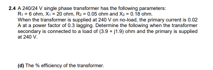 2.4 A 240/24 V single phase transformer has the following parameters:
R1 = 6 ohm, X1 = 20 ohm, R2 = 0.05 ohm and X2 = 0.18 ohm.
When the transformer is supplied at 240 V on no-load, the primary current is 0.02
A at a power factor of 0.3 lagging. Determine the following when the transformer
secondary is connected to a load of (3.9 + j1.9) ohm and the primary is supplied
at 240 V.
(d) The % efficiency of the transformer.
