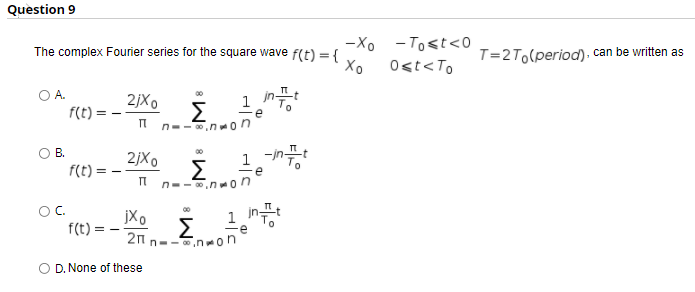 Question 9
-Xo -Tost<0
The complex Fourier series for the square wave f(t) = {
T=2To(period). can be written as
Хо
O<t<To
OA.
1 in-
2jX0
Σ
It n--.n on
f(t) =
1-
В.
00
2jXo
Σ
n--.non
f(t) =
OC.
f(t) =
1 int
00
jXo
Σ
21 n--,non
O D. None of these
