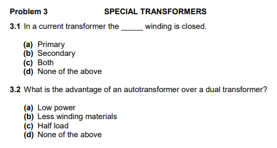Problem 3
SPECIAL TRANSFORMERS
3.1 In a current transformer the
winding is closed.
(a) Primary
(b) Secondary
(c) Both
(d) None of the above
3.2 What is the advantage of an autotransformer over a dual transformer?
(a) Low power
(b) Less winding materials
(c) Half load
(d) None of the above
