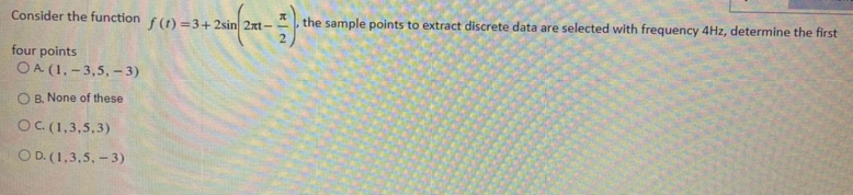 Consider the function f(1) =3+2sin 2xt-
the sample points to extract discrete data are selected with frequency 4Hz, determine the first
four points
OA (1, – 3,5, –- 3)
O B, None of these
OC(1,3,5,3)
O D. (1,3,5, - 3)
