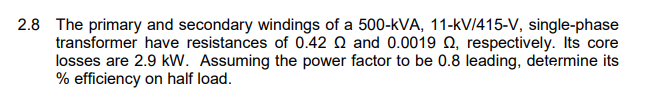 2.8 The primary and secondary windings of a 500-kVA, 11-kV/415-V, single-phase
transformer have resistances of 0.42 Q and 0.0019 N, respectively. Its core
losses are 2.9 kW. Assuming the power factor to be 0.8 leading, determine its
% efficiency on half load.
