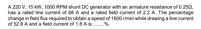 A 220 V, 15 kW, 1000 RPM shunt DC generator with an armature resistance of 0.250,
has a rated line current of 68 A and a rated field current of 2.2 A. The percentage
change in field flux required to obtain a speed of 1600 r/min while drawing a line current
of 52.8 A and a field current of 1.8 A is .%.
