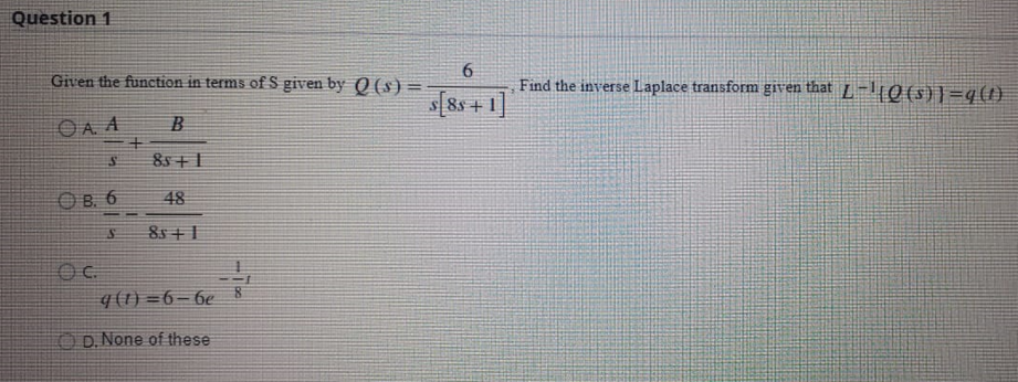 Question 1
6.
Find the inverse Laplace transform given that L -10 (5)}=q(1)
Given the function in terms of S given by Q (s) =
s[8s+ 1]
OA A
B
85 + 1
OB. 6
48
8s +1
q (1) =6–6e
O D. None of these
