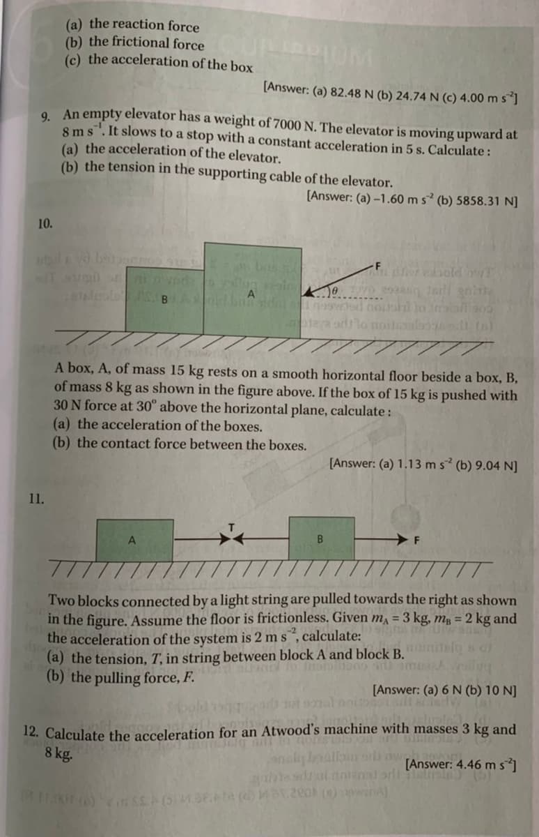 (a) the reaction force
(b) the frictional force DOM
(c) the acceleration of the box
[Answer: (a) 82.48 N (b) 24.74 N (C) 4.00 m s ]
9. An empty elevator has a weight of 7000 N. The elevator is moving upward at
8 ms". It slows to a stop with a constant acceleration in 5 s. Calculate:
(a) the acceleration of the elevator.
(b) the tension in the supporting cable of the elevator.
[Answer: (a) -1.60 m s (b) 5858.31 N]
10.
bab
nr ebold
ea arllo noilals
A box, A, of mass 15 kg rests on a smooth horizontal floor beside a box, B,
of mass 8 kg as shown in the figure above. If the box of 15 kg is pushed with
30 N force at 30° above the horizontal plane, calculate:
(a) the acceleration of the boxes.
(b) the contact force between the boxes.
[Answer: (a) 1.13 ms (b) 9.04 N]
11.
Two blocks connected by a light string are pulled towards the right as shown
in the figure. Assume the floor is frictionless. Given mA = 3 kg, m = 2 kg and
the acceleration of the system is 2 m s, calculate:
(a) the tension, T, in string between block A and block B.
(b) the pulling force, F.
[Answer: (a) 6 N (b) 10 N]
mal onitootal
12. Calculate the acceleration for an Atwood's machine with masses 3 kg and
8 kg.
analy baallooi nw
[Answer: 4.46 m s]
