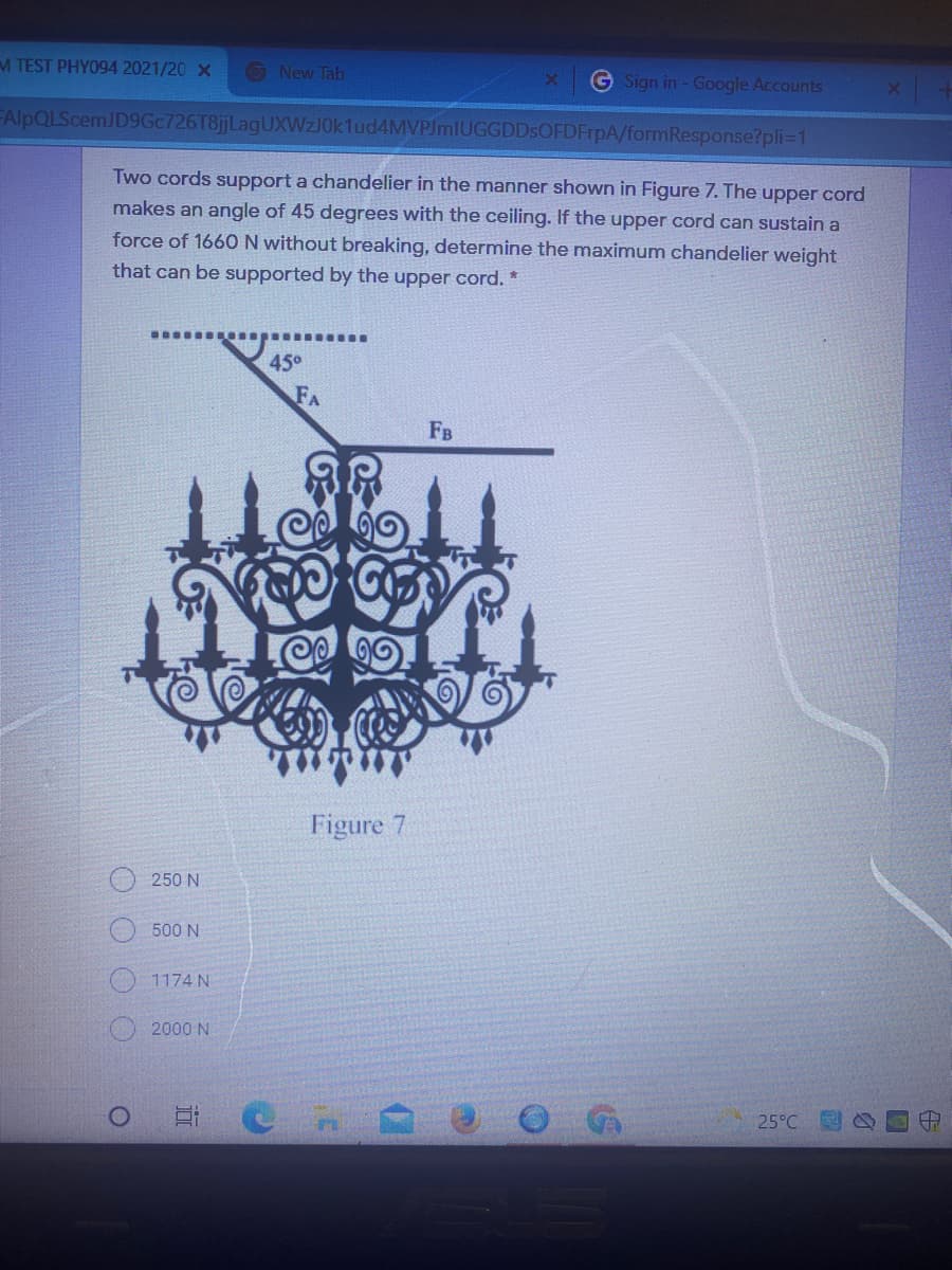 M TEST PHY094 2021/20 X
O New Tab
G Sign in - Google Accounts
FAlpQLScemJD9Gc726T8jjLagUXWzJ0k1ud4MVPJmlUGGDDsOFDFrpA/formResponse?pli=1
Two cords support a chandelier in the manner shown in Figure 7. The upper cord
makes an angle of 45 degrees with the ceiling. If the upper cord can sustain a
force of 1660N without breaking, determine the maximum chandelier weight
that can be supported by the upper cord. *
45°
FA
Fв
Figure 7
250 N
500 N
1174 N
2000 N
25°C
O O O
