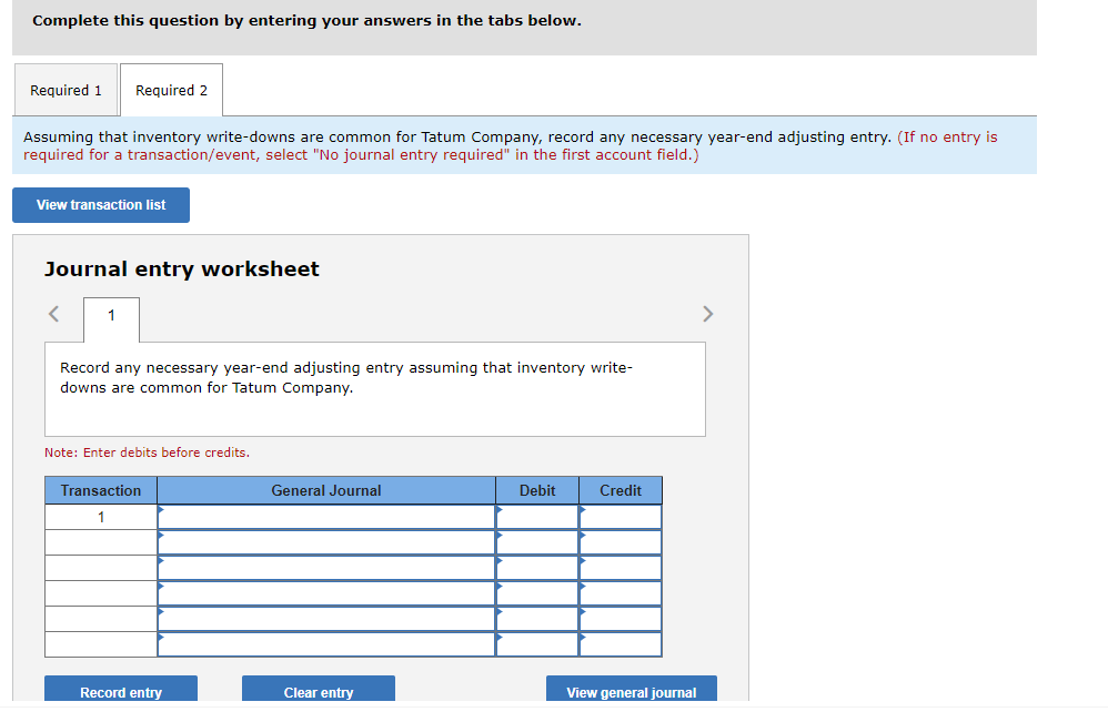 Complete this question by entering your answers in the tabs below.
Required 1
Required 2
Assuming that inventory write-downs are common for Tatum Company, record any necessary year-end adjusting entry. (If no entry is
required for a transaction/event, select "No journal entry required" in the first account field.)
View transaction list
Journal entry worksheet
1
>
Record any necessary year-end adjusting entry assuming that inventory write-
downs are common for Tatum Company.
Note: Enter debits before credits.
Transaction
General Journal
Debit
Credit
1
Record entry
Clear entry
View general journal
