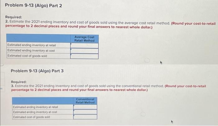 Problem 9-13 (Algo) Part 2
Required:
2. Estimate the 2021 ending inventory and cost of goods sold using the average cost retail method. (Round your cost-to-retail
percentage to 2 decimal places and round your final answers to nearest whole dollar.)
Average Cost
Retail Method
Estimated ending inventory at retail
Estimated ending inventory at cost
Estimated cost of goods sold
Problem 9-13 (Algo) Part 3
Required:
3. Estimate the 2021 ending inventory and cost of goods sold using the conventional retail method. (Round your cost-to-retail
percentage to 2 decimal places and round your final answers to nearest whole dollar.)
Conventional
Retal Method
Estimated ending inventory at retail
Estimated ending inventory at cost
Estimated cost of goods sold
