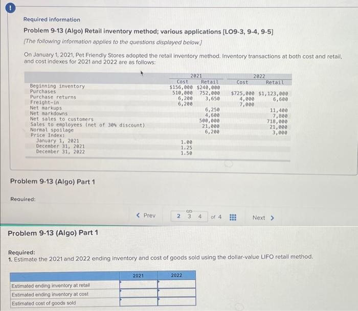 Required information
Problem 9-13 (Algo) Retail inventory method; various applications [LO9-3, 9-4, 9-5)
[The following information applies to the questions displayed below.]
On January 1, 2021, Pet Friendly Stores adopted the retail inventory method. Inventory transactions at both cost and retail,
and cost indexes for 2021 and 2022 are as follows:
2021
Cost
2022
Retail
$156,000 $240,000
510,000 752, e00
6,200
6,200
Cost
Retail
Beginning inventory
Purchases
Purchase returns
Freight-in
Net markups
Net markdowns
Net sales to customers
Sales to employees (net of 30% discount)
Normal spoilage
Price Index:
January 1, 2021
December 31, 2021
December 31, 2022
$725,000 $1, 123,000
4,000
7,000
3,650
6,600
6,250
4,600
500, 000
21,000
6,200
11,400
7,800
718,000
21,000
3,000
1.00
1.25
1.50
Problem 9-13 (Algo) Part 1
Reauired:
( Prev
2.
3
4
of 4
Next >
Problem 9-13 (Algo) Part 1
Required:
1. Estimate the 2021 and 2022 ending inventory and cost of goods sold using the dollar-value LIFO retail method.
2021
2022
Estimated ending inventory at retail
Estimated ending inventory at cost
Estimated cost of goods sold
